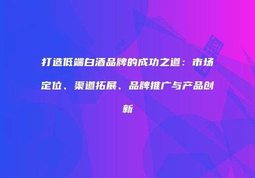 打造低端白酒品牌的成功之道：市场定位、渠道拓展、品牌推广与产品创新