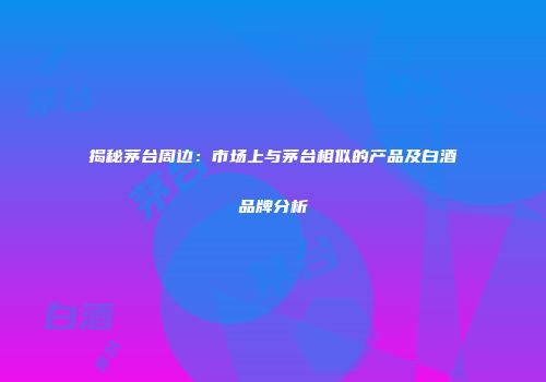 揭秘茅台周边：市场上与茅台相似的产品及白酒品牌分析