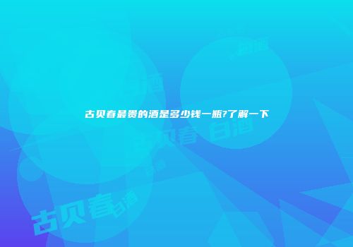 古贝春最贵的酒是多少钱一瓶?了解一下