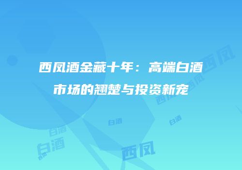 西凤酒金藏十年：高端白酒市场的翘楚与投资新宠