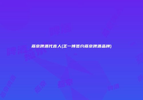 燕京啤酒代言人(王一博签约燕京啤酒品牌)