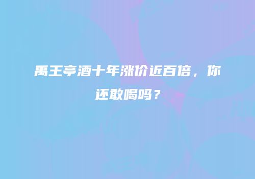 禹王亭酒十年涨价近百倍，你还敢喝吗？
