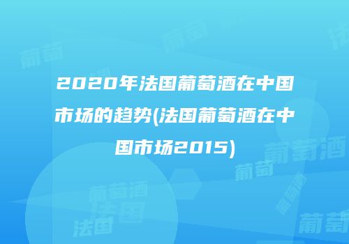 2020年法国葡萄酒在中国市场的趋势(法国葡萄酒在中国市场2015)