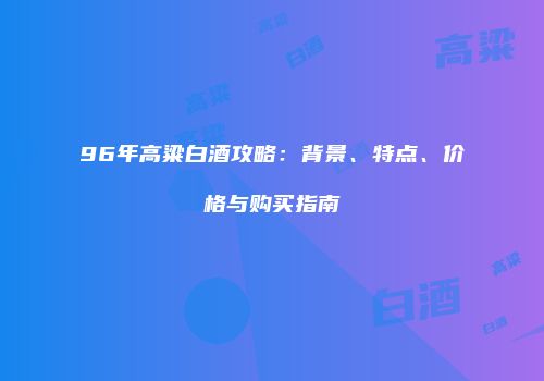 96年高粱白酒攻略：背景、特点、价格与购买指南