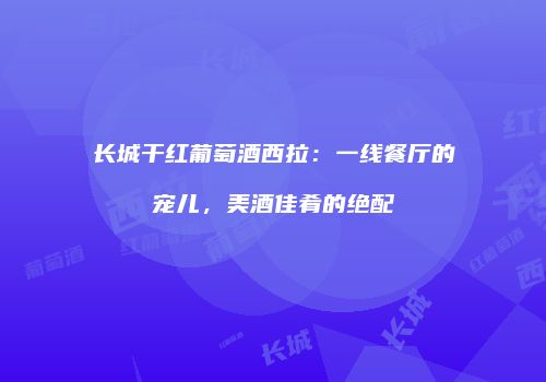 长城干红葡萄酒西拉：一线餐厅的宠儿，美酒佳肴的绝配