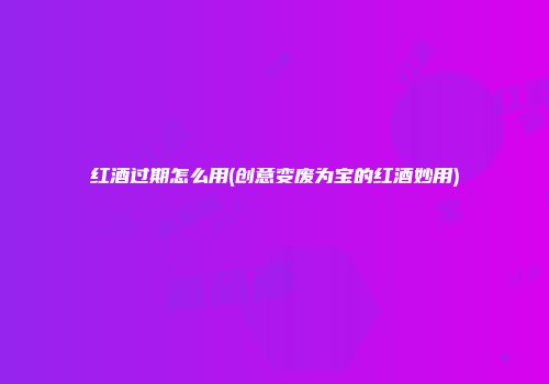 红酒过期怎么用(创意变废为宝的红酒妙用)