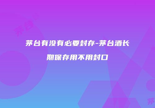 茅台有没有必要封存-茅台酒长期保存用不用封口