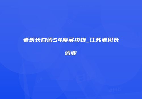 老班长白酒54度多少钱_江苏老班长酒业