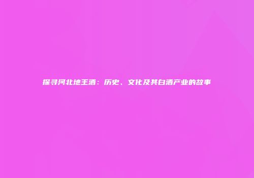 探寻河北地王酒：历史、文化及其白酒产业的故事