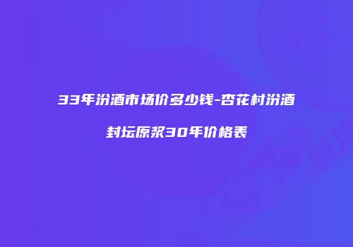 33年汾酒市场价多少钱-杏花村汾酒封坛原浆30年价格表