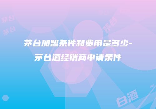 茅台加盟条件和费用是多少-茅台酒经销商申请条件