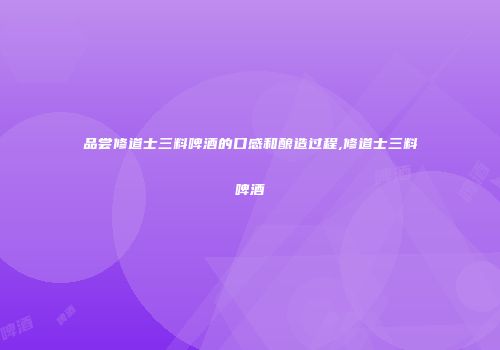 品尝修道士三料啤酒的口感和酿造过程,修道士三料啤酒