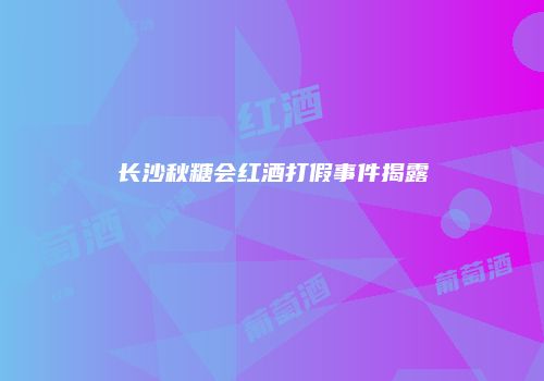 长沙秋糖会红酒打假事件揭露