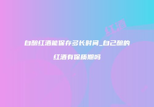 自酿红酒能保存多长时间_自己酿的红酒有保质期吗
