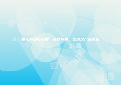 杏花村酒与汾酒：品牌背景、区别及产品解析