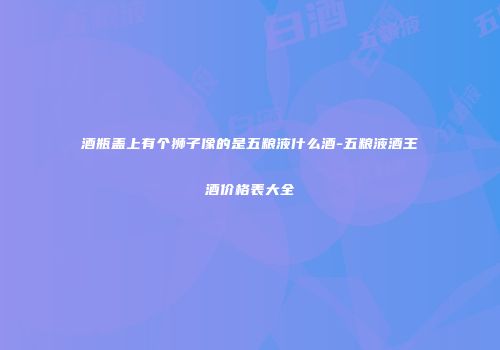酒瓶盖上有个狮子像的是五粮液什么酒-五粮液酒王酒价格表大全