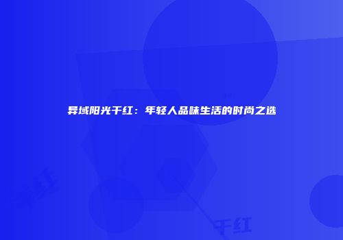 异域阳光干红：年轻人品味生活的时尚之选