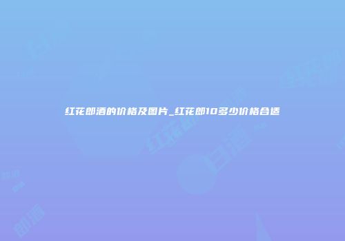 红花郎酒的价格及图片_红花郎10多少价格合适