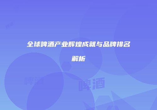 全球啤酒产业辉煌成就与品牌排名解析