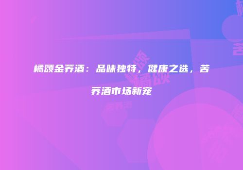橘颂金荞酒：品味独特，健康之选，苦荞酒市场新宠