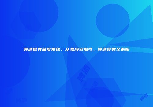啤酒世界深度揭秘：从易醉到烈性，啤酒度数全解析