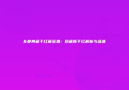 乡都典藏干红葡萄酒：珍藏版干红解析与品鉴