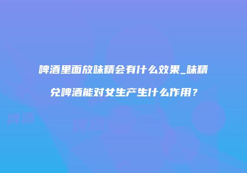 啤酒里面放味精会有什么效果_味精兑啤酒能对女生产生什么作用？