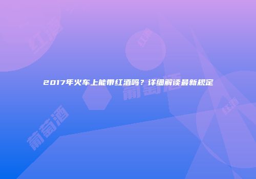 2017年火车上能带红酒吗？详细解读最新规定