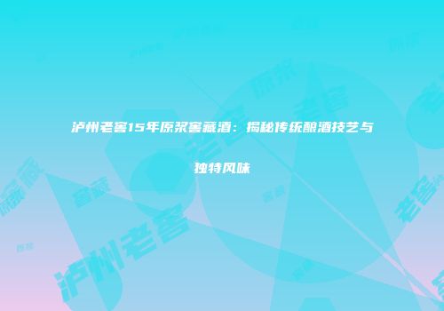 泸州老窖15年原浆窖藏酒：揭秘传统酿酒技艺与独特风味