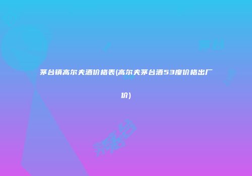 茅台镇高尔夫酒价格表(高尔夫茅台酒53度价格出厂价)