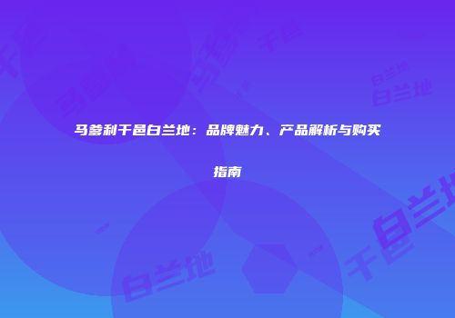 马爹利干邑白兰地：品牌魅力、产品解析与购买指南