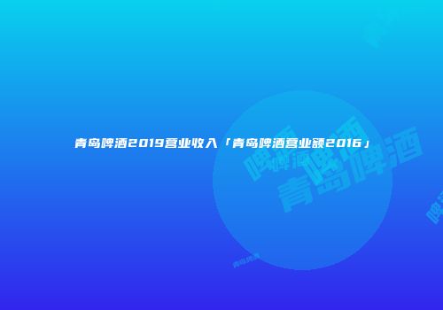 青岛啤酒2019营业收入「青岛啤酒营业额2016」