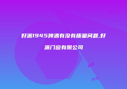 好派1945啤酒有没有质量问题,好派门窗有限公司