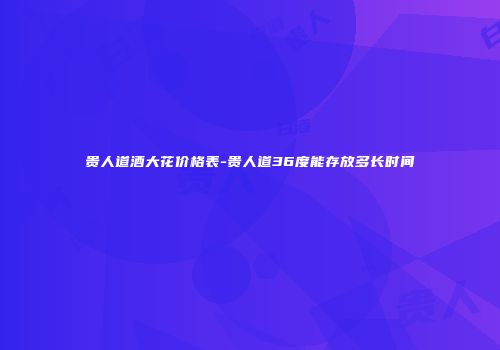 贵人道酒大花价格表-贵人道36度能存放多长时间