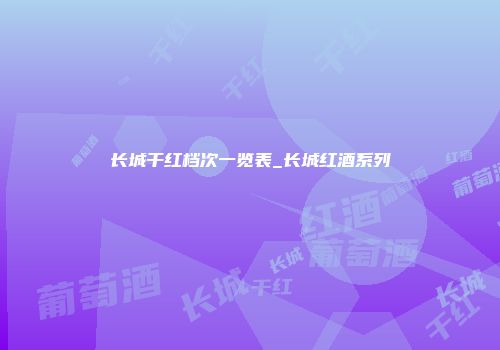 长城干红档次一览表_长城红酒系列