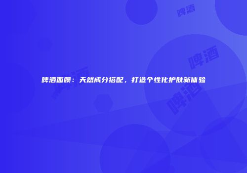 啤酒面膜：天然成分搭配，打造个性化护肤新体验