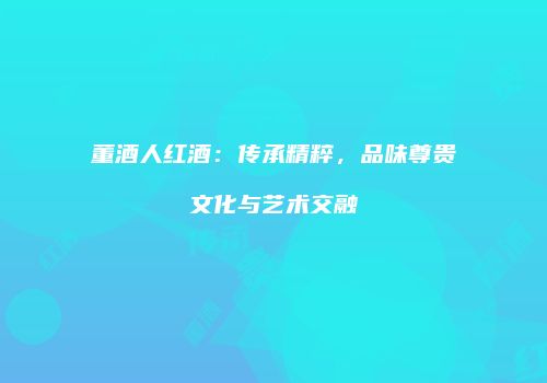 董酒人红酒：传承精粹，品味尊贵文化与艺术交融