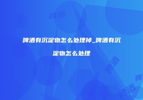 啤酒有沉淀物怎么处理掉_啤酒有沉淀物怎么处理