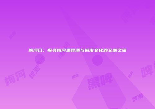 梅河口：探寻梅河黑啤酒与城市文化的交融之旅