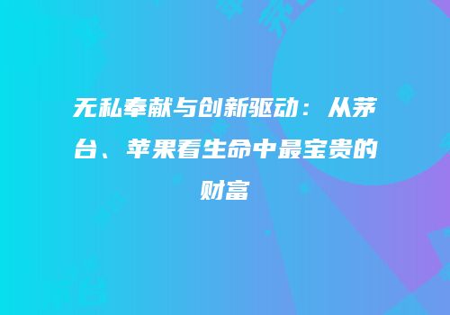 无私奉献与创新驱动：从茅台、苹果看生命中最宝贵的财富
