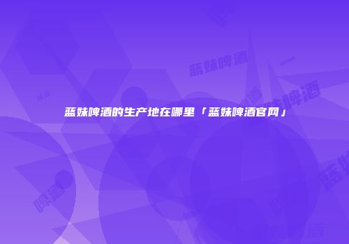 蓝妹啤酒的生产地在哪里「蓝妹啤酒官网」