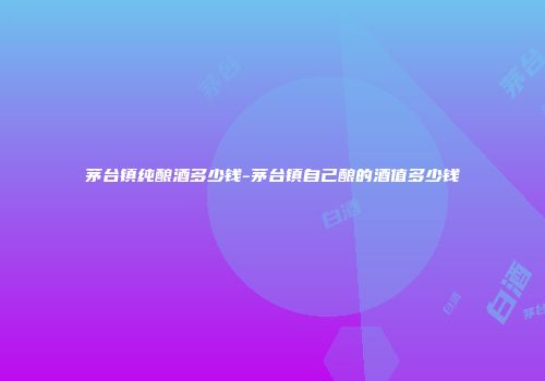 茅台镇纯酿酒多少钱-茅台镇自己酿的酒值多少钱