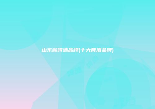 山东省啤酒品牌(十大啤酒品牌)