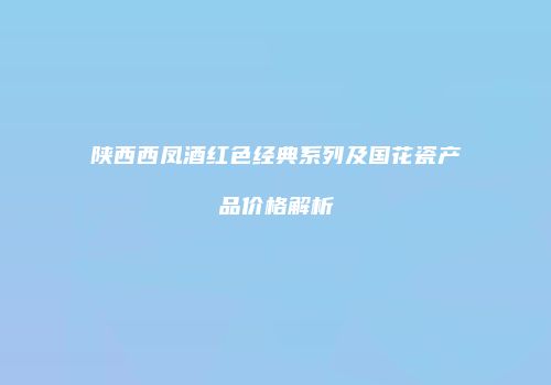 陕西西凤酒红色经典系列及国花瓷产品价格解析
