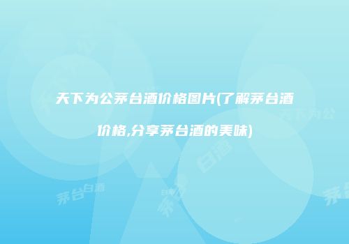 天下为公茅台酒价格图片(了解茅台酒价格,分享茅台酒的美味)
