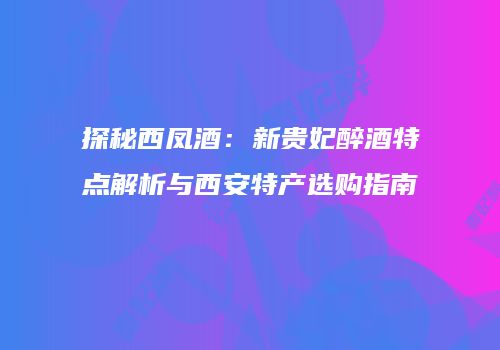 探秘西凤酒：新贵妃醉酒特点解析与西安特产选购指南