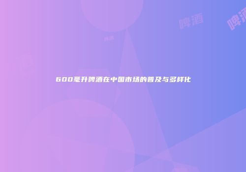 600毫升啤酒在中国市场的普及与多样化