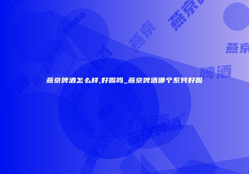 燕京啤酒怎么样,好喝吗_燕京啤酒哪个系列好喝