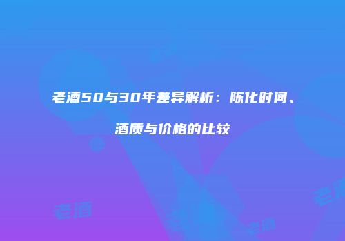 老酒50与30年差异解析：陈化时间、酒质与价格的比较