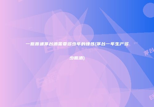 一瓶普通茅台酒需要多少年的锤炼(茅台一年生产多少瓶酒)